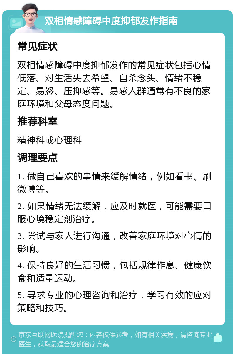 双相情感障碍中度抑郁发作指南 常见症状 双相情感障碍中度抑郁发作的常见症状包括心情低落、对生活失去希望、自杀念头、情绪不稳定、易怒、压抑感等。易感人群通常有不良的家庭环境和父母态度问题。 推荐科室 精神科或心理科 调理要点 1. 做自己喜欢的事情来缓解情绪，例如看书、刷微博等。 2. 如果情绪无法缓解，应及时就医，可能需要口服心境稳定剂治疗。 3. 尝试与家人进行沟通，改善家庭环境对心情的影响。 4. 保持良好的生活习惯，包括规律作息、健康饮食和适量运动。 5. 寻求专业的心理咨询和治疗，学习有效的应对策略和技巧。