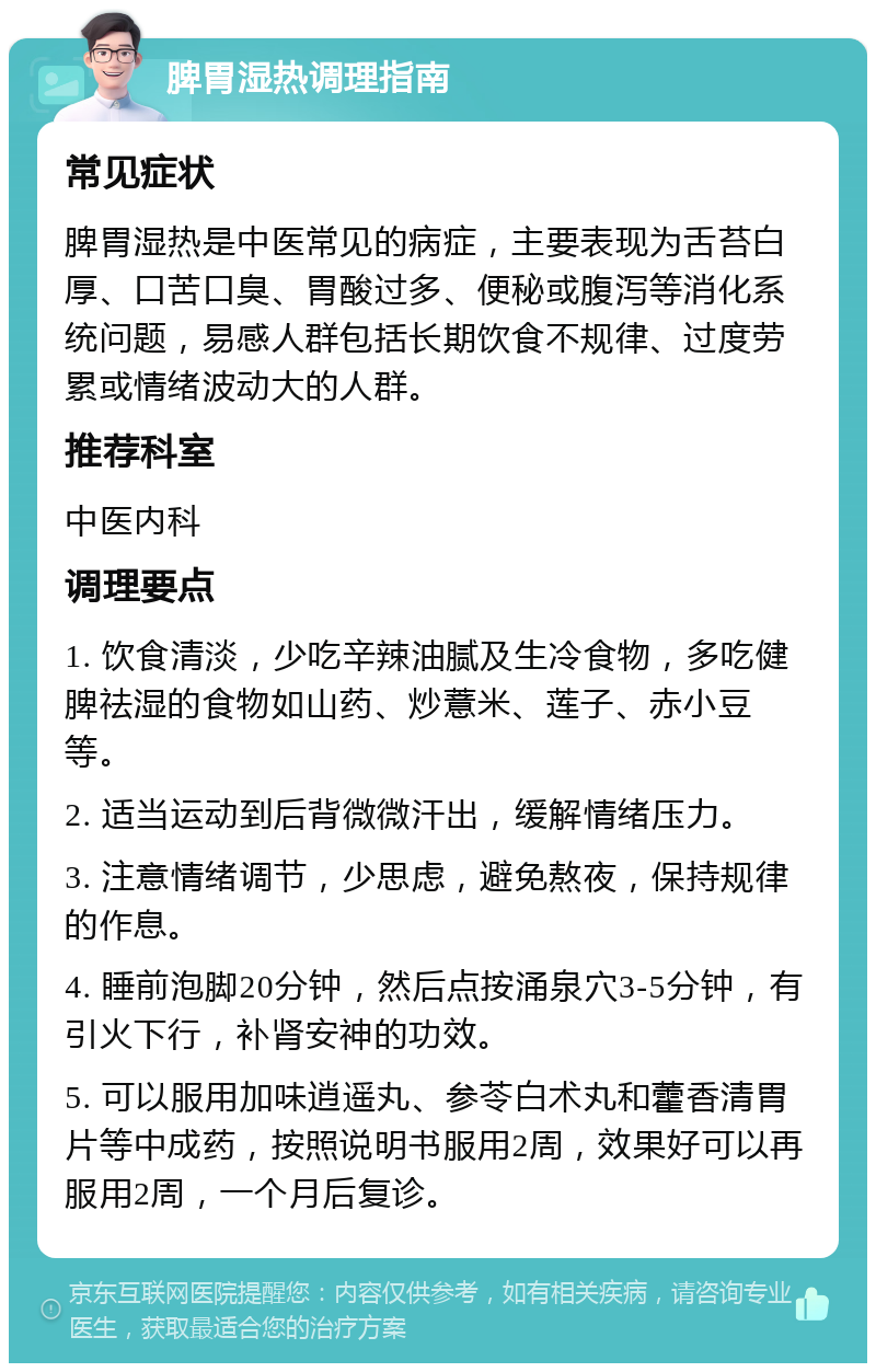 脾胃湿热调理指南 常见症状 脾胃湿热是中医常见的病症，主要表现为舌苔白厚、口苦口臭、胃酸过多、便秘或腹泻等消化系统问题，易感人群包括长期饮食不规律、过度劳累或情绪波动大的人群。 推荐科室 中医内科 调理要点 1. 饮食清淡，少吃辛辣油腻及生冷食物，多吃健脾祛湿的食物如山药、炒薏米、莲子、赤小豆等。 2. 适当运动到后背微微汗出，缓解情绪压力。 3. 注意情绪调节，少思虑，避免熬夜，保持规律的作息。 4. 睡前泡脚20分钟，然后点按涌泉穴3-5分钟，有引火下行，补肾安神的功效。 5. 可以服用加味逍遥丸、参苓白术丸和藿香清胃片等中成药，按照说明书服用2周，效果好可以再服用2周，一个月后复诊。