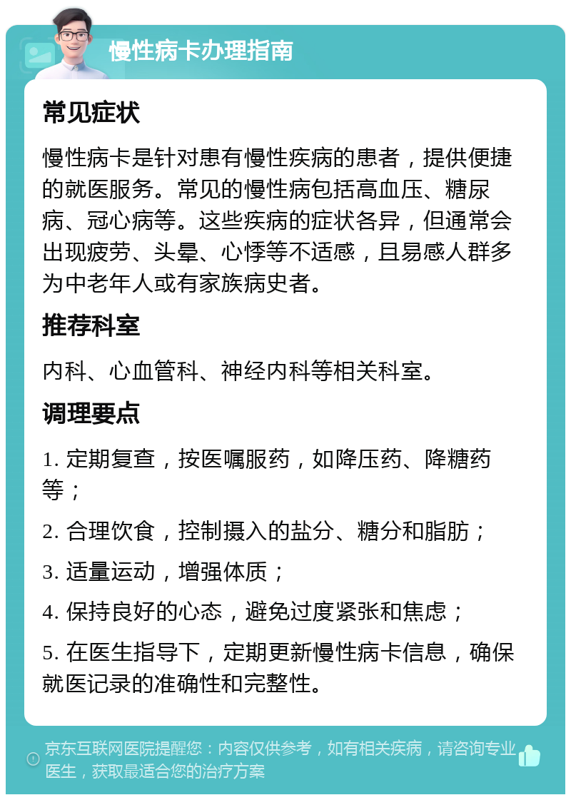 慢性病卡办理指南 常见症状 慢性病卡是针对患有慢性疾病的患者，提供便捷的就医服务。常见的慢性病包括高血压、糖尿病、冠心病等。这些疾病的症状各异，但通常会出现疲劳、头晕、心悸等不适感，且易感人群多为中老年人或有家族病史者。 推荐科室 内科、心血管科、神经内科等相关科室。 调理要点 1. 定期复查，按医嘱服药，如降压药、降糖药等； 2. 合理饮食，控制摄入的盐分、糖分和脂肪； 3. 适量运动，增强体质； 4. 保持良好的心态，避免过度紧张和焦虑； 5. 在医生指导下，定期更新慢性病卡信息，确保就医记录的准确性和完整性。