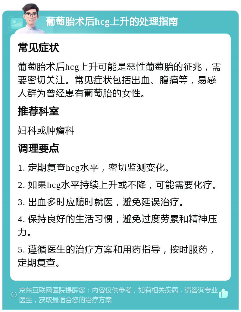 葡萄胎术后hcg上升的处理指南 常见症状 葡萄胎术后hcg上升可能是恶性葡萄胎的征兆，需要密切关注。常见症状包括出血、腹痛等，易感人群为曾经患有葡萄胎的女性。 推荐科室 妇科或肿瘤科 调理要点 1. 定期复查hcg水平，密切监测变化。 2. 如果hcg水平持续上升或不降，可能需要化疗。 3. 出血多时应随时就医，避免延误治疗。 4. 保持良好的生活习惯，避免过度劳累和精神压力。 5. 遵循医生的治疗方案和用药指导，按时服药，定期复查。