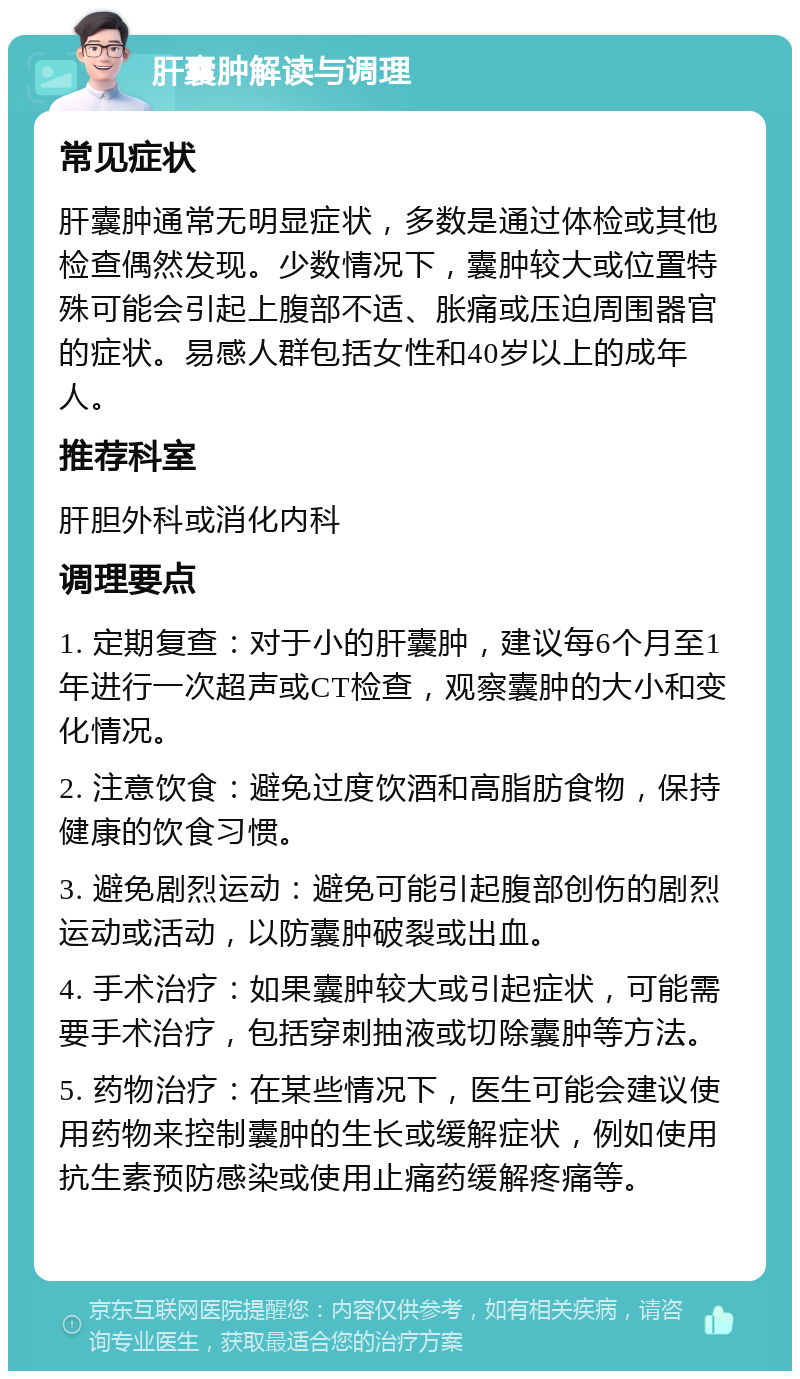 肝囊肿解读与调理 常见症状 肝囊肿通常无明显症状，多数是通过体检或其他检查偶然发现。少数情况下，囊肿较大或位置特殊可能会引起上腹部不适、胀痛或压迫周围器官的症状。易感人群包括女性和40岁以上的成年人。 推荐科室 肝胆外科或消化内科 调理要点 1. 定期复查：对于小的肝囊肿，建议每6个月至1年进行一次超声或CT检查，观察囊肿的大小和变化情况。 2. 注意饮食：避免过度饮酒和高脂肪食物，保持健康的饮食习惯。 3. 避免剧烈运动：避免可能引起腹部创伤的剧烈运动或活动，以防囊肿破裂或出血。 4. 手术治疗：如果囊肿较大或引起症状，可能需要手术治疗，包括穿刺抽液或切除囊肿等方法。 5. 药物治疗：在某些情况下，医生可能会建议使用药物来控制囊肿的生长或缓解症状，例如使用抗生素预防感染或使用止痛药缓解疼痛等。