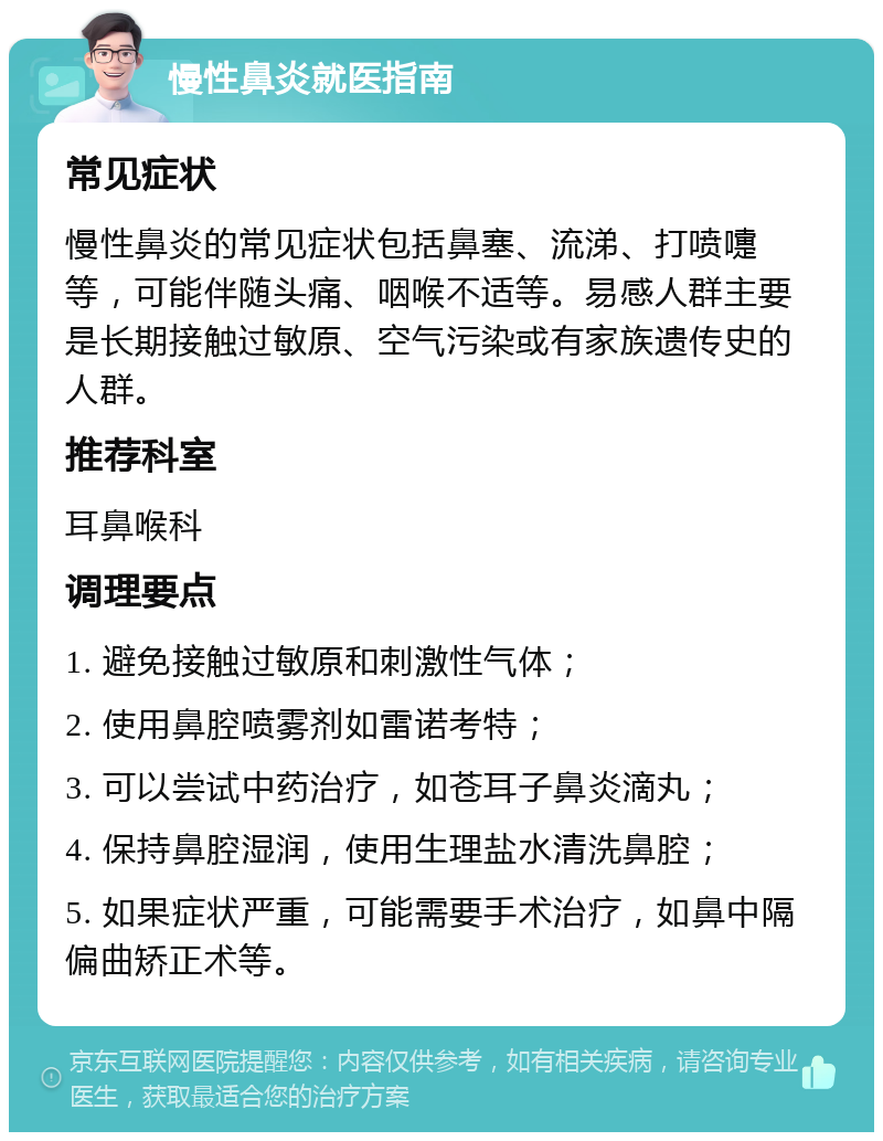 慢性鼻炎就医指南 常见症状 慢性鼻炎的常见症状包括鼻塞、流涕、打喷嚏等，可能伴随头痛、咽喉不适等。易感人群主要是长期接触过敏原、空气污染或有家族遗传史的人群。 推荐科室 耳鼻喉科 调理要点 1. 避免接触过敏原和刺激性气体； 2. 使用鼻腔喷雾剂如雷诺考特； 3. 可以尝试中药治疗，如苍耳子鼻炎滴丸； 4. 保持鼻腔湿润，使用生理盐水清洗鼻腔； 5. 如果症状严重，可能需要手术治疗，如鼻中隔偏曲矫正术等。