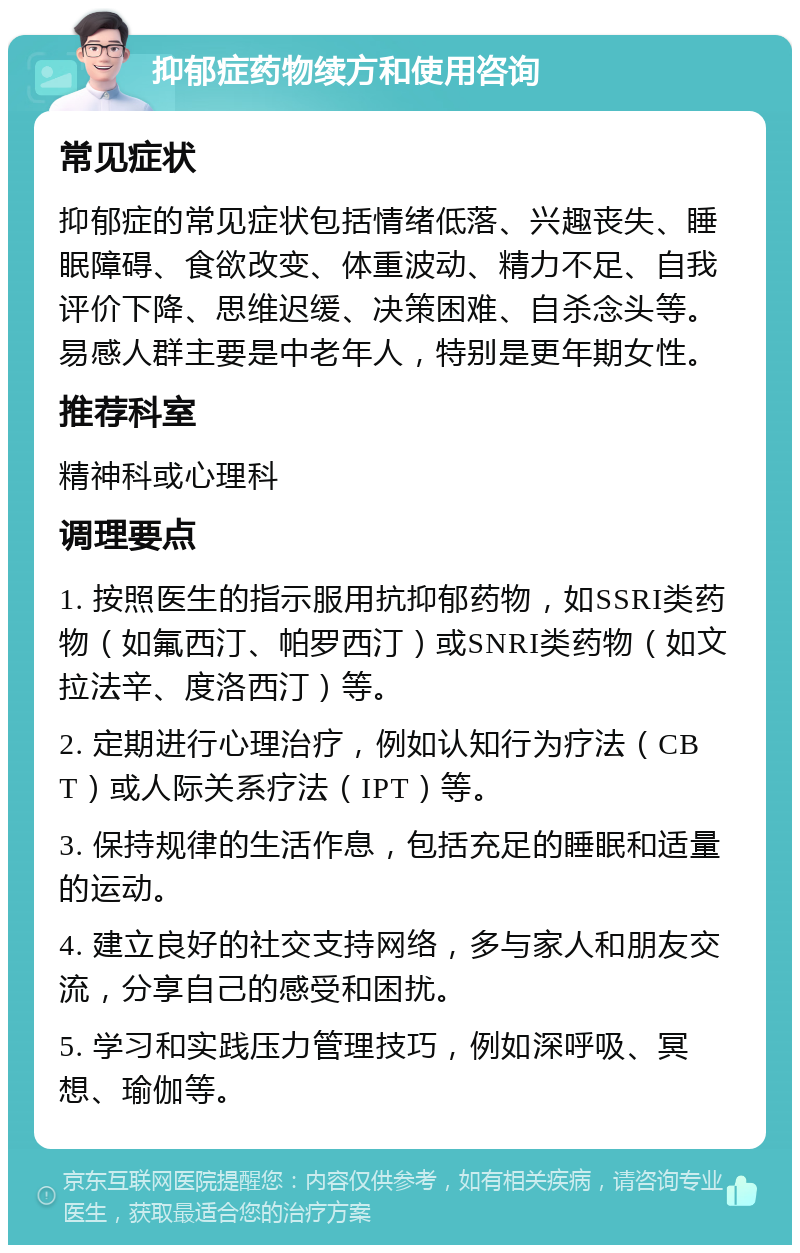 抑郁症药物续方和使用咨询 常见症状 抑郁症的常见症状包括情绪低落、兴趣丧失、睡眠障碍、食欲改变、体重波动、精力不足、自我评价下降、思维迟缓、决策困难、自杀念头等。易感人群主要是中老年人，特别是更年期女性。 推荐科室 精神科或心理科 调理要点 1. 按照医生的指示服用抗抑郁药物，如SSRI类药物（如氟西汀、帕罗西汀）或SNRI类药物（如文拉法辛、度洛西汀）等。 2. 定期进行心理治疗，例如认知行为疗法（CBT）或人际关系疗法（IPT）等。 3. 保持规律的生活作息，包括充足的睡眠和适量的运动。 4. 建立良好的社交支持网络，多与家人和朋友交流，分享自己的感受和困扰。 5. 学习和实践压力管理技巧，例如深呼吸、冥想、瑜伽等。