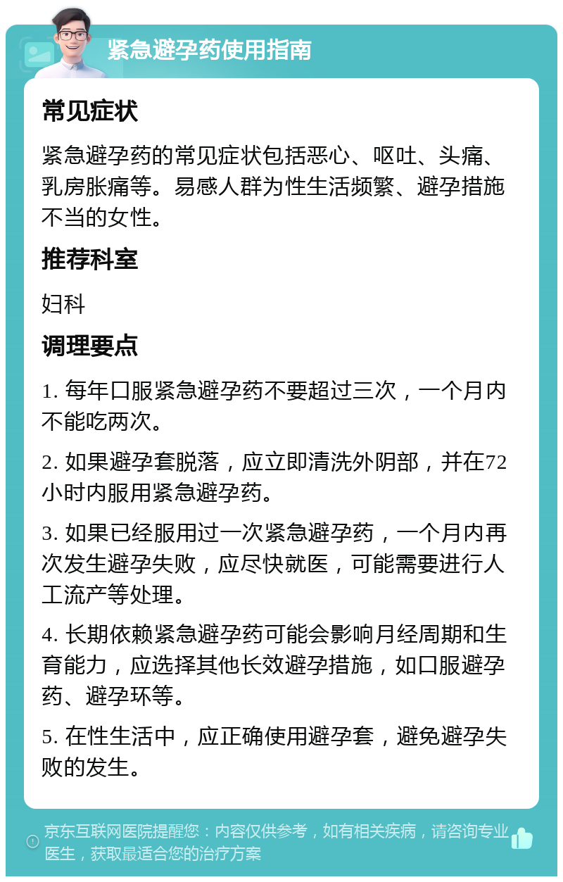 紧急避孕药使用指南 常见症状 紧急避孕药的常见症状包括恶心、呕吐、头痛、乳房胀痛等。易感人群为性生活频繁、避孕措施不当的女性。 推荐科室 妇科 调理要点 1. 每年口服紧急避孕药不要超过三次，一个月内不能吃两次。 2. 如果避孕套脱落，应立即清洗外阴部，并在72小时内服用紧急避孕药。 3. 如果已经服用过一次紧急避孕药，一个月内再次发生避孕失败，应尽快就医，可能需要进行人工流产等处理。 4. 长期依赖紧急避孕药可能会影响月经周期和生育能力，应选择其他长效避孕措施，如口服避孕药、避孕环等。 5. 在性生活中，应正确使用避孕套，避免避孕失败的发生。