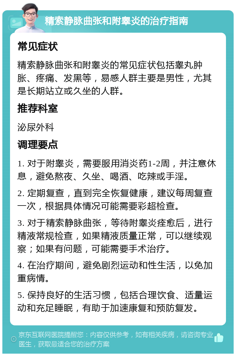 精索静脉曲张和附睾炎的治疗指南 常见症状 精索静脉曲张和附睾炎的常见症状包括睾丸肿胀、疼痛、发黑等，易感人群主要是男性，尤其是长期站立或久坐的人群。 推荐科室 泌尿外科 调理要点 1. 对于附睾炎，需要服用消炎药1-2周，并注意休息，避免熬夜、久坐、喝酒、吃辣或手淫。 2. 定期复查，直到完全恢复健康，建议每周复查一次，根据具体情况可能需要彩超检查。 3. 对于精索静脉曲张，等待附睾炎痊愈后，进行精液常规检查，如果精液质量正常，可以继续观察；如果有问题，可能需要手术治疗。 4. 在治疗期间，避免剧烈运动和性生活，以免加重病情。 5. 保持良好的生活习惯，包括合理饮食、适量运动和充足睡眠，有助于加速康复和预防复发。