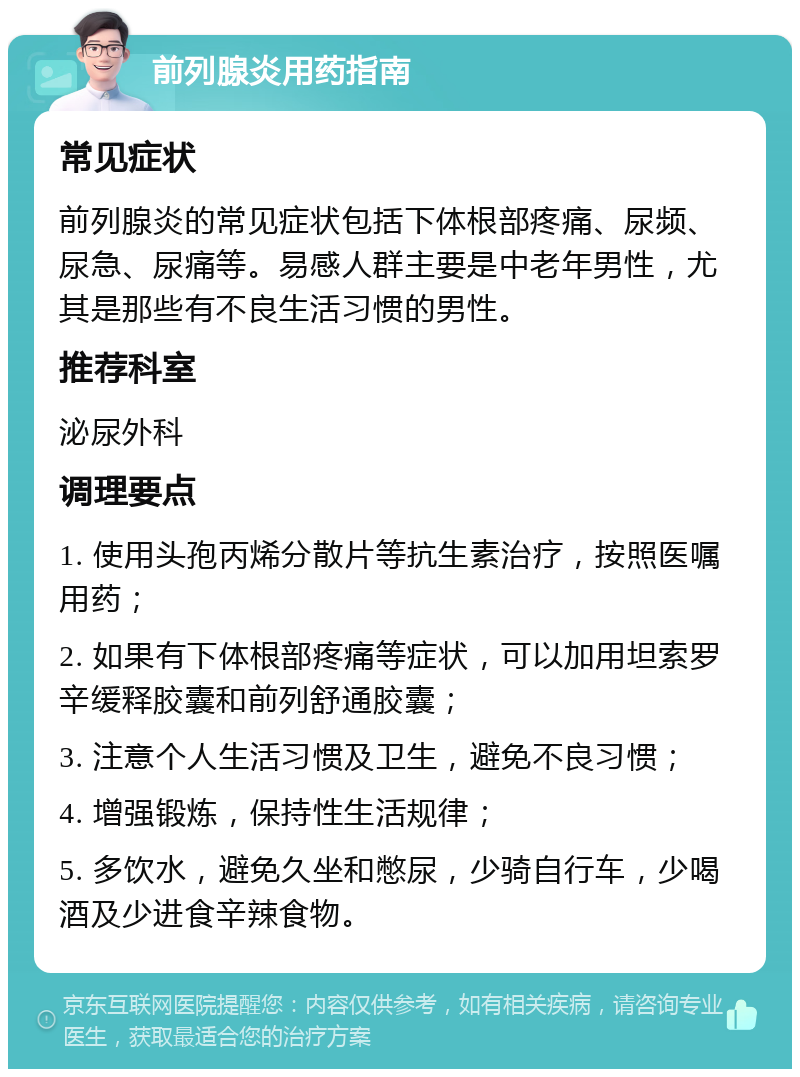 前列腺炎用药指南 常见症状 前列腺炎的常见症状包括下体根部疼痛、尿频、尿急、尿痛等。易感人群主要是中老年男性，尤其是那些有不良生活习惯的男性。 推荐科室 泌尿外科 调理要点 1. 使用头孢丙烯分散片等抗生素治疗，按照医嘱用药； 2. 如果有下体根部疼痛等症状，可以加用坦索罗辛缓释胶囊和前列舒通胶囊； 3. 注意个人生活习惯及卫生，避免不良习惯； 4. 增强锻炼，保持性生活规律； 5. 多饮水，避免久坐和憋尿，少骑自行车，少喝酒及少进食辛辣食物。