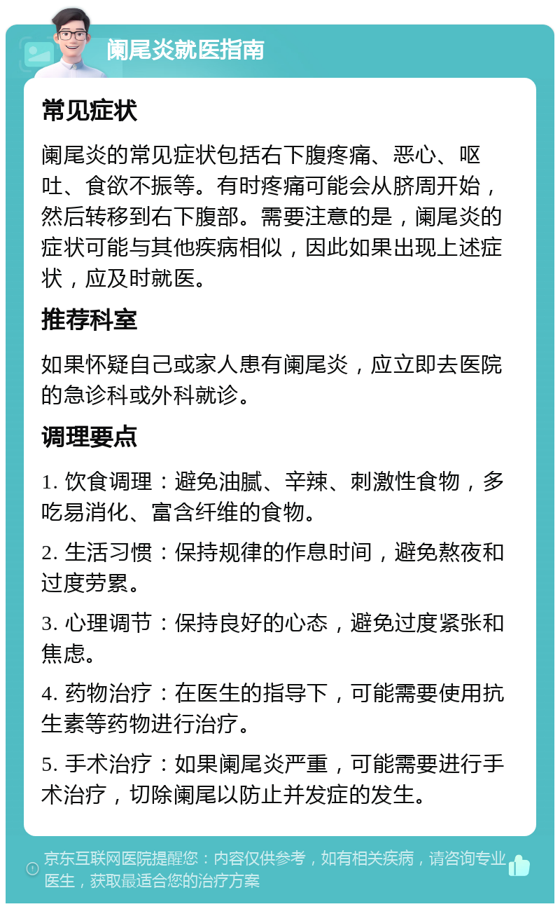 阑尾炎就医指南 常见症状 阑尾炎的常见症状包括右下腹疼痛、恶心、呕吐、食欲不振等。有时疼痛可能会从脐周开始，然后转移到右下腹部。需要注意的是，阑尾炎的症状可能与其他疾病相似，因此如果出现上述症状，应及时就医。 推荐科室 如果怀疑自己或家人患有阑尾炎，应立即去医院的急诊科或外科就诊。 调理要点 1. 饮食调理：避免油腻、辛辣、刺激性食物，多吃易消化、富含纤维的食物。 2. 生活习惯：保持规律的作息时间，避免熬夜和过度劳累。 3. 心理调节：保持良好的心态，避免过度紧张和焦虑。 4. 药物治疗：在医生的指导下，可能需要使用抗生素等药物进行治疗。 5. 手术治疗：如果阑尾炎严重，可能需要进行手术治疗，切除阑尾以防止并发症的发生。