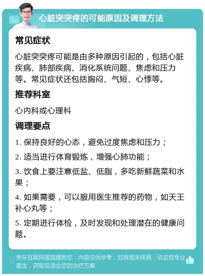 心脏突突疼的可能原因及调理方法 常见症状 心脏突突疼可能是由多种原因引起的，包括心脏疾病、肺部疾病、消化系统问题、焦虑和压力等。常见症状还包括胸闷、气短、心悸等。 推荐科室 心内科或心理科 调理要点 1. 保持良好的心态，避免过度焦虑和压力； 2. 适当进行体育锻炼，增强心肺功能； 3. 饮食上要注意低盐、低脂，多吃新鲜蔬菜和水果； 4. 如果需要，可以服用医生推荐的药物，如天王补心丸等； 5. 定期进行体检，及时发现和处理潜在的健康问题。