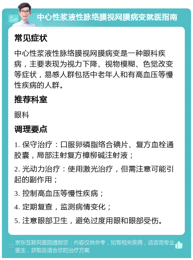 中心性浆液性脉络膜视网膜病变就医指南 常见症状 中心性浆液性脉络膜视网膜病变是一种眼科疾病，主要表现为视力下降、视物模糊、色觉改变等症状，易感人群包括中老年人和有高血压等慢性疾病的人群。 推荐科室 眼科 调理要点 1. 保守治疗：口服卵磷脂络合碘片、复方血栓通胶囊，局部注射复方樟柳碱注射液； 2. 光动力治疗：使用激光治疗，但需注意可能引起的副作用； 3. 控制高血压等慢性疾病； 4. 定期复查，监测病情变化； 5. 注意眼部卫生，避免过度用眼和眼部受伤。