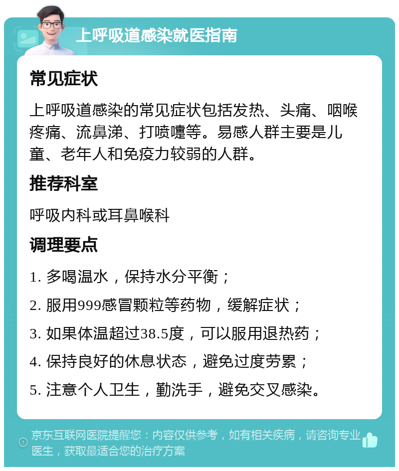 上呼吸道感染就医指南 常见症状 上呼吸道感染的常见症状包括发热、头痛、咽喉疼痛、流鼻涕、打喷嚏等。易感人群主要是儿童、老年人和免疫力较弱的人群。 推荐科室 呼吸内科或耳鼻喉科 调理要点 1. 多喝温水，保持水分平衡； 2. 服用999感冒颗粒等药物，缓解症状； 3. 如果体温超过38.5度，可以服用退热药； 4. 保持良好的休息状态，避免过度劳累； 5. 注意个人卫生，勤洗手，避免交叉感染。