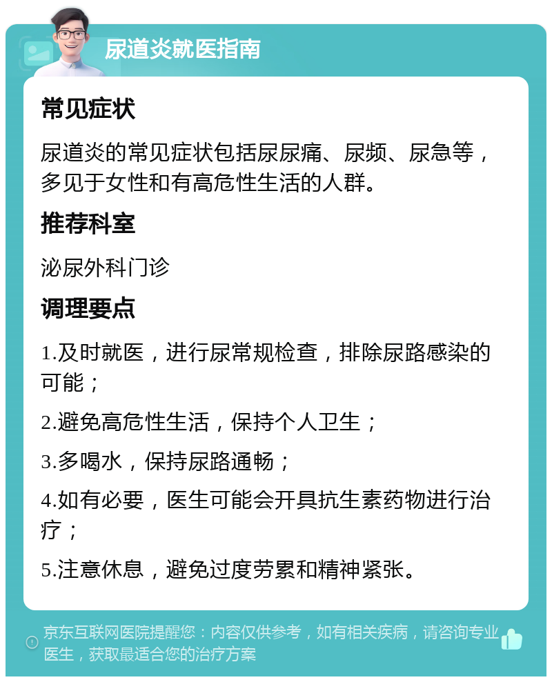 尿道炎就医指南 常见症状 尿道炎的常见症状包括尿尿痛、尿频、尿急等，多见于女性和有高危性生活的人群。 推荐科室 泌尿外科门诊 调理要点 1.及时就医，进行尿常规检查，排除尿路感染的可能； 2.避免高危性生活，保持个人卫生； 3.多喝水，保持尿路通畅； 4.如有必要，医生可能会开具抗生素药物进行治疗； 5.注意休息，避免过度劳累和精神紧张。