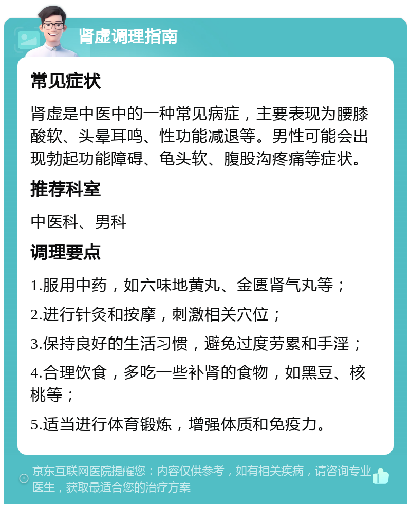 肾虚调理指南 常见症状 肾虚是中医中的一种常见病症，主要表现为腰膝酸软、头晕耳鸣、性功能减退等。男性可能会出现勃起功能障碍、龟头软、腹股沟疼痛等症状。 推荐科室 中医科、男科 调理要点 1.服用中药，如六味地黄丸、金匮肾气丸等； 2.进行针灸和按摩，刺激相关穴位； 3.保持良好的生活习惯，避免过度劳累和手淫； 4.合理饮食，多吃一些补肾的食物，如黑豆、核桃等； 5.适当进行体育锻炼，增强体质和免疫力。