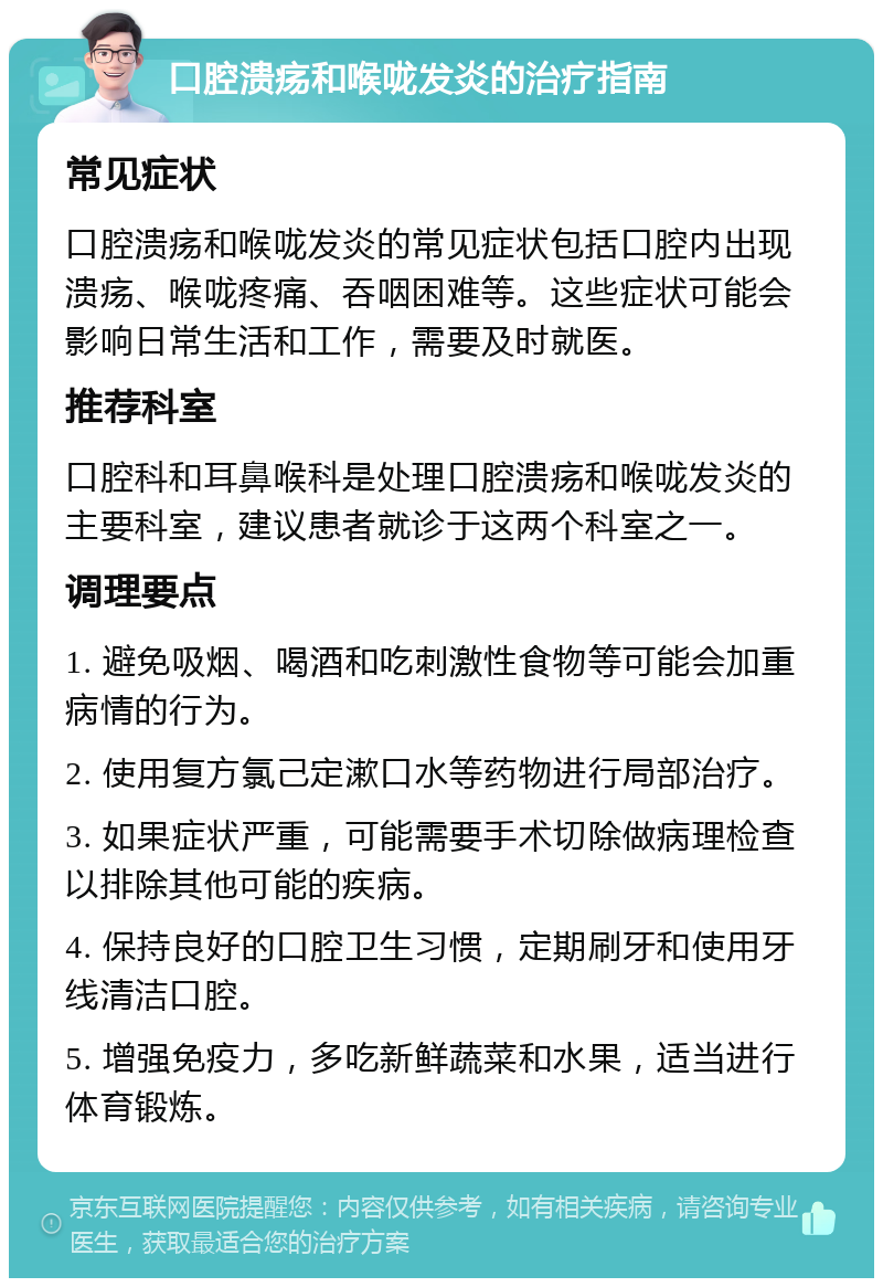 口腔溃疡和喉咙发炎的治疗指南 常见症状 口腔溃疡和喉咙发炎的常见症状包括口腔内出现溃疡、喉咙疼痛、吞咽困难等。这些症状可能会影响日常生活和工作，需要及时就医。 推荐科室 口腔科和耳鼻喉科是处理口腔溃疡和喉咙发炎的主要科室，建议患者就诊于这两个科室之一。 调理要点 1. 避免吸烟、喝酒和吃刺激性食物等可能会加重病情的行为。 2. 使用复方氯己定漱口水等药物进行局部治疗。 3. 如果症状严重，可能需要手术切除做病理检查以排除其他可能的疾病。 4. 保持良好的口腔卫生习惯，定期刷牙和使用牙线清洁口腔。 5. 增强免疫力，多吃新鲜蔬菜和水果，适当进行体育锻炼。