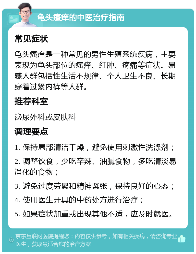 龟头瘙痒的中医治疗指南 常见症状 龟头瘙痒是一种常见的男性生殖系统疾病，主要表现为龟头部位的瘙痒、红肿、疼痛等症状。易感人群包括性生活不规律、个人卫生不良、长期穿着过紧内裤等人群。 推荐科室 泌尿外科或皮肤科 调理要点 1. 保持局部清洁干燥，避免使用刺激性洗涤剂； 2. 调整饮食，少吃辛辣、油腻食物，多吃清淡易消化的食物； 3. 避免过度劳累和精神紧张，保持良好的心态； 4. 使用医生开具的中药处方进行治疗； 5. 如果症状加重或出现其他不适，应及时就医。