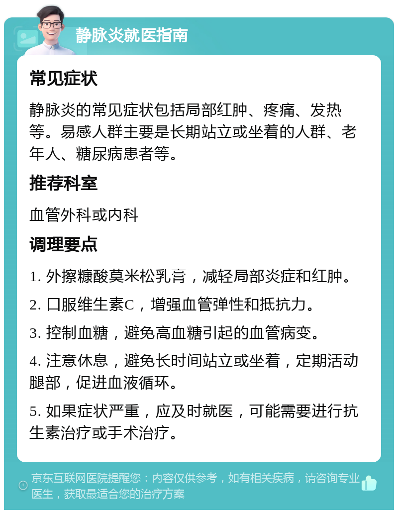 静脉炎就医指南 常见症状 静脉炎的常见症状包括局部红肿、疼痛、发热等。易感人群主要是长期站立或坐着的人群、老年人、糖尿病患者等。 推荐科室 血管外科或内科 调理要点 1. 外擦糠酸莫米松乳膏，减轻局部炎症和红肿。 2. 口服维生素C，增强血管弹性和抵抗力。 3. 控制血糖，避免高血糖引起的血管病变。 4. 注意休息，避免长时间站立或坐着，定期活动腿部，促进血液循环。 5. 如果症状严重，应及时就医，可能需要进行抗生素治疗或手术治疗。