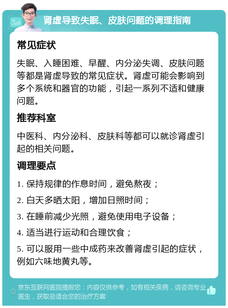 肾虚导致失眠、皮肤问题的调理指南 常见症状 失眠、入睡困难、早醒、内分泌失调、皮肤问题等都是肾虚导致的常见症状。肾虚可能会影响到多个系统和器官的功能，引起一系列不适和健康问题。 推荐科室 中医科、内分泌科、皮肤科等都可以就诊肾虚引起的相关问题。 调理要点 1. 保持规律的作息时间，避免熬夜； 2. 白天多晒太阳，增加日照时间； 3. 在睡前减少光照，避免使用电子设备； 4. 适当进行运动和合理饮食； 5. 可以服用一些中成药来改善肾虚引起的症状，例如六味地黄丸等。