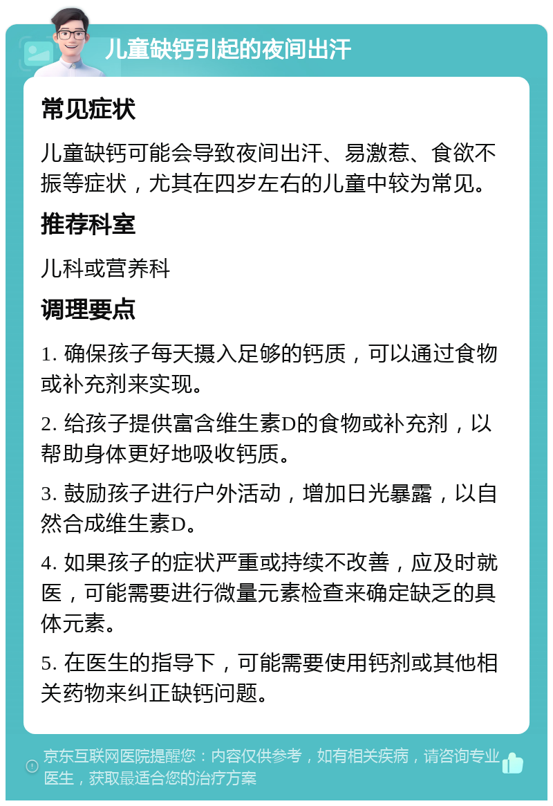 儿童缺钙引起的夜间出汗 常见症状 儿童缺钙可能会导致夜间出汗、易激惹、食欲不振等症状，尤其在四岁左右的儿童中较为常见。 推荐科室 儿科或营养科 调理要点 1. 确保孩子每天摄入足够的钙质，可以通过食物或补充剂来实现。 2. 给孩子提供富含维生素D的食物或补充剂，以帮助身体更好地吸收钙质。 3. 鼓励孩子进行户外活动，增加日光暴露，以自然合成维生素D。 4. 如果孩子的症状严重或持续不改善，应及时就医，可能需要进行微量元素检查来确定缺乏的具体元素。 5. 在医生的指导下，可能需要使用钙剂或其他相关药物来纠正缺钙问题。