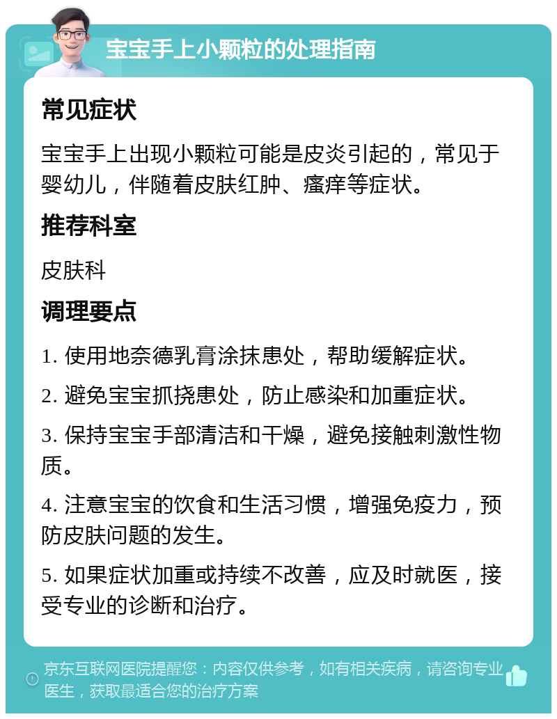 宝宝手上小颗粒的处理指南 常见症状 宝宝手上出现小颗粒可能是皮炎引起的，常见于婴幼儿，伴随着皮肤红肿、瘙痒等症状。 推荐科室 皮肤科 调理要点 1. 使用地奈德乳膏涂抹患处，帮助缓解症状。 2. 避免宝宝抓挠患处，防止感染和加重症状。 3. 保持宝宝手部清洁和干燥，避免接触刺激性物质。 4. 注意宝宝的饮食和生活习惯，增强免疫力，预防皮肤问题的发生。 5. 如果症状加重或持续不改善，应及时就医，接受专业的诊断和治疗。