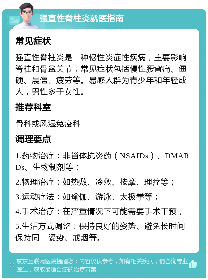 强直性脊柱炎就医指南 常见症状 强直性脊柱炎是一种慢性炎症性疾病，主要影响脊柱和骨盆关节，常见症状包括慢性腰背痛、僵硬、晨僵、疲劳等。易感人群为青少年和年轻成人，男性多于女性。 推荐科室 骨科或风湿免疫科 调理要点 1.药物治疗：非甾体抗炎药（NSAIDs）、DMARDs、生物制剂等； 2.物理治疗：如热敷、冷敷、按摩、理疗等； 3.运动疗法：如瑜伽、游泳、太极拳等； 4.手术治疗：在严重情况下可能需要手术干预； 5.生活方式调整：保持良好的姿势、避免长时间保持同一姿势、戒烟等。