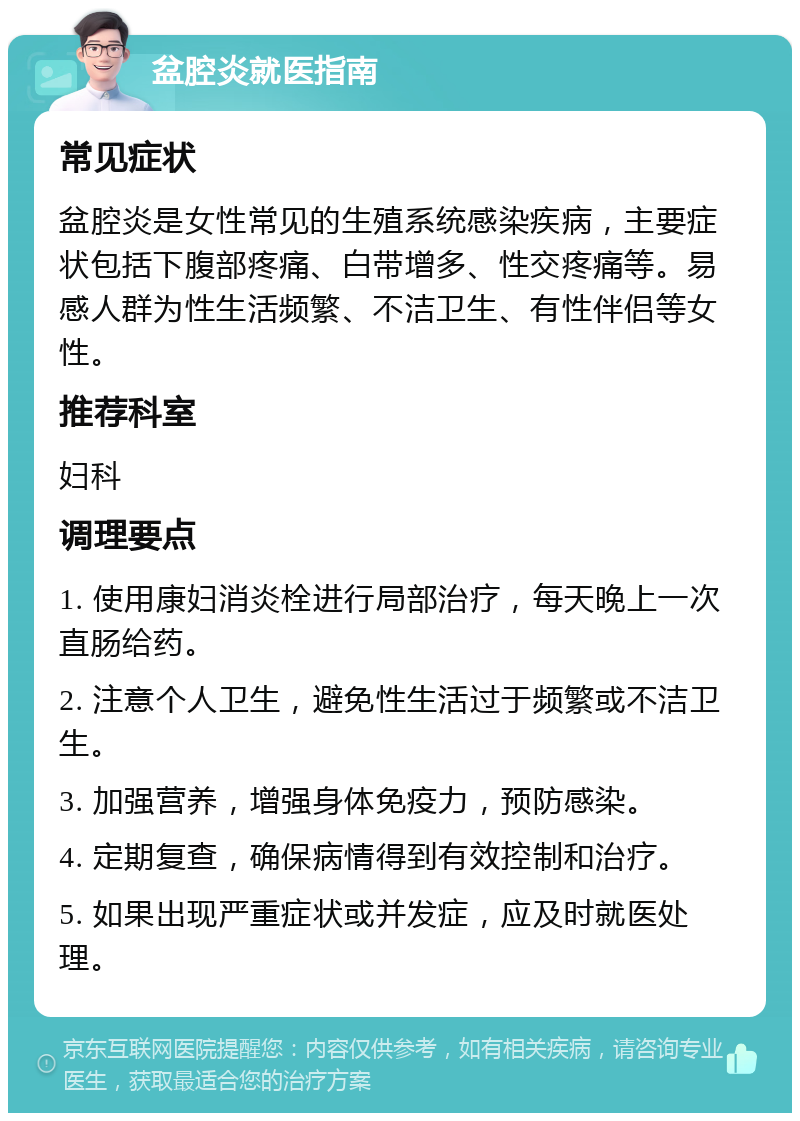 盆腔炎就医指南 常见症状 盆腔炎是女性常见的生殖系统感染疾病，主要症状包括下腹部疼痛、白带增多、性交疼痛等。易感人群为性生活频繁、不洁卫生、有性伴侣等女性。 推荐科室 妇科 调理要点 1. 使用康妇消炎栓进行局部治疗，每天晚上一次直肠给药。 2. 注意个人卫生，避免性生活过于频繁或不洁卫生。 3. 加强营养，增强身体免疫力，预防感染。 4. 定期复查，确保病情得到有效控制和治疗。 5. 如果出现严重症状或并发症，应及时就医处理。