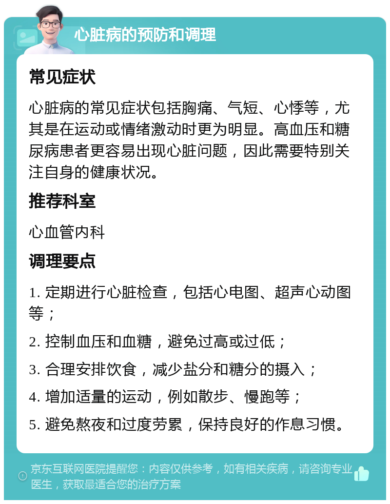 心脏病的预防和调理 常见症状 心脏病的常见症状包括胸痛、气短、心悸等，尤其是在运动或情绪激动时更为明显。高血压和糖尿病患者更容易出现心脏问题，因此需要特别关注自身的健康状况。 推荐科室 心血管内科 调理要点 1. 定期进行心脏检查，包括心电图、超声心动图等； 2. 控制血压和血糖，避免过高或过低； 3. 合理安排饮食，减少盐分和糖分的摄入； 4. 增加适量的运动，例如散步、慢跑等； 5. 避免熬夜和过度劳累，保持良好的作息习惯。