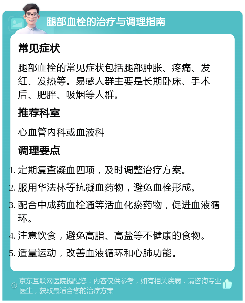 腿部血栓的治疗与调理指南 常见症状 腿部血栓的常见症状包括腿部肿胀、疼痛、发红、发热等。易感人群主要是长期卧床、手术后、肥胖、吸烟等人群。 推荐科室 心血管内科或血液科 调理要点 定期复查凝血四项，及时调整治疗方案。 服用华法林等抗凝血药物，避免血栓形成。 配合中成药血栓通等活血化瘀药物，促进血液循环。 注意饮食，避免高脂、高盐等不健康的食物。 适量运动，改善血液循环和心肺功能。