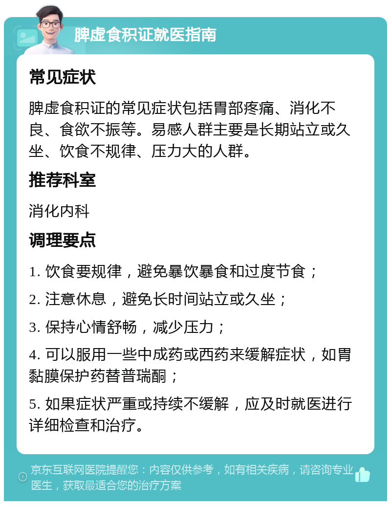 脾虚食积证就医指南 常见症状 脾虚食积证的常见症状包括胃部疼痛、消化不良、食欲不振等。易感人群主要是长期站立或久坐、饮食不规律、压力大的人群。 推荐科室 消化内科 调理要点 1. 饮食要规律，避免暴饮暴食和过度节食； 2. 注意休息，避免长时间站立或久坐； 3. 保持心情舒畅，减少压力； 4. 可以服用一些中成药或西药来缓解症状，如胃黏膜保护药替普瑞酮； 5. 如果症状严重或持续不缓解，应及时就医进行详细检查和治疗。