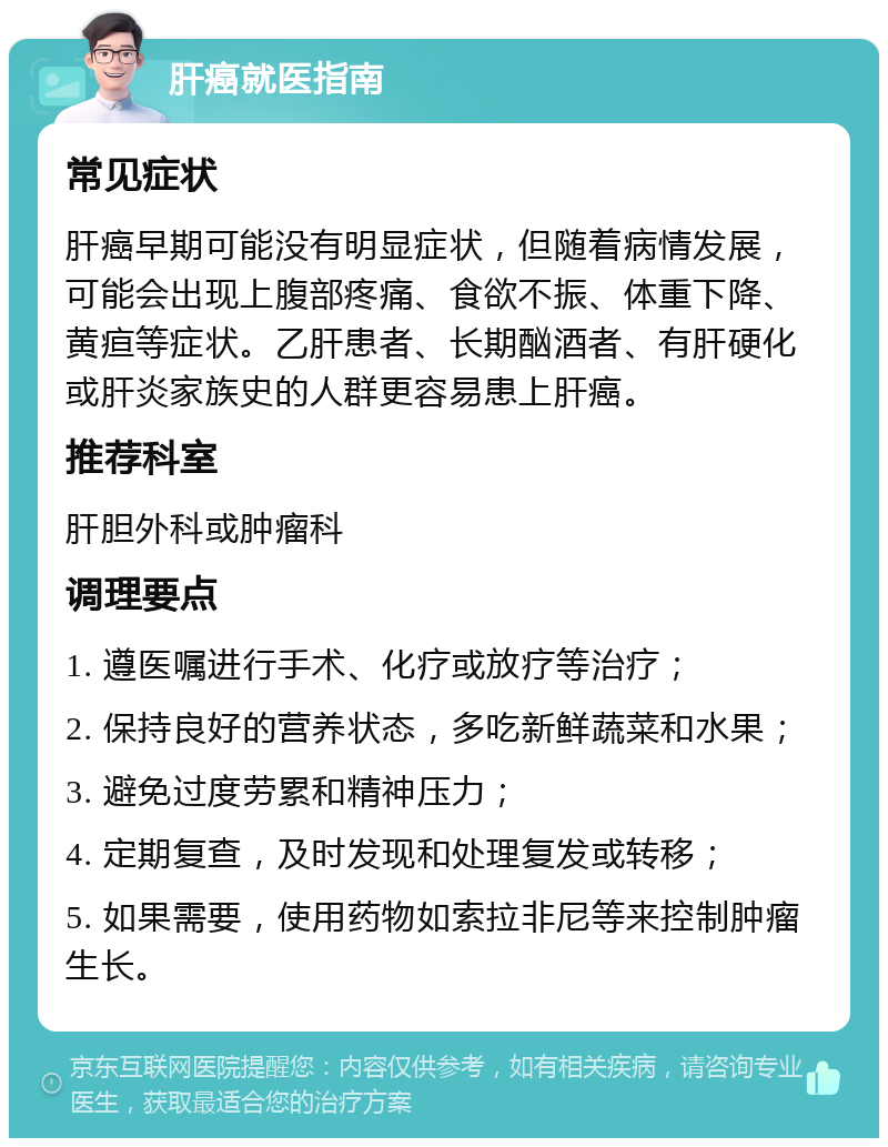 肝癌就医指南 常见症状 肝癌早期可能没有明显症状，但随着病情发展，可能会出现上腹部疼痛、食欲不振、体重下降、黄疸等症状。乙肝患者、长期酗酒者、有肝硬化或肝炎家族史的人群更容易患上肝癌。 推荐科室 肝胆外科或肿瘤科 调理要点 1. 遵医嘱进行手术、化疗或放疗等治疗； 2. 保持良好的营养状态，多吃新鲜蔬菜和水果； 3. 避免过度劳累和精神压力； 4. 定期复查，及时发现和处理复发或转移； 5. 如果需要，使用药物如索拉非尼等来控制肿瘤生长。