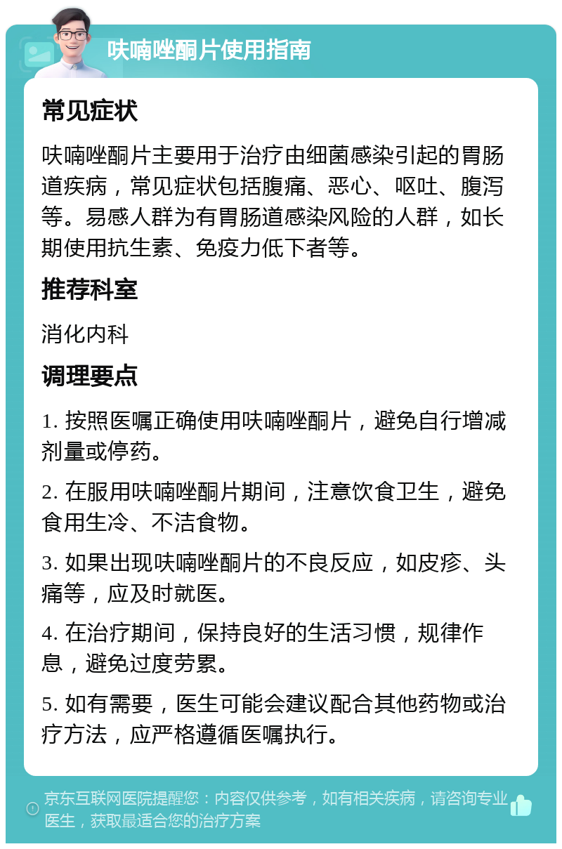 呋喃唑酮片使用指南 常见症状 呋喃唑酮片主要用于治疗由细菌感染引起的胃肠道疾病，常见症状包括腹痛、恶心、呕吐、腹泻等。易感人群为有胃肠道感染风险的人群，如长期使用抗生素、免疫力低下者等。 推荐科室 消化内科 调理要点 1. 按照医嘱正确使用呋喃唑酮片，避免自行增减剂量或停药。 2. 在服用呋喃唑酮片期间，注意饮食卫生，避免食用生冷、不洁食物。 3. 如果出现呋喃唑酮片的不良反应，如皮疹、头痛等，应及时就医。 4. 在治疗期间，保持良好的生活习惯，规律作息，避免过度劳累。 5. 如有需要，医生可能会建议配合其他药物或治疗方法，应严格遵循医嘱执行。