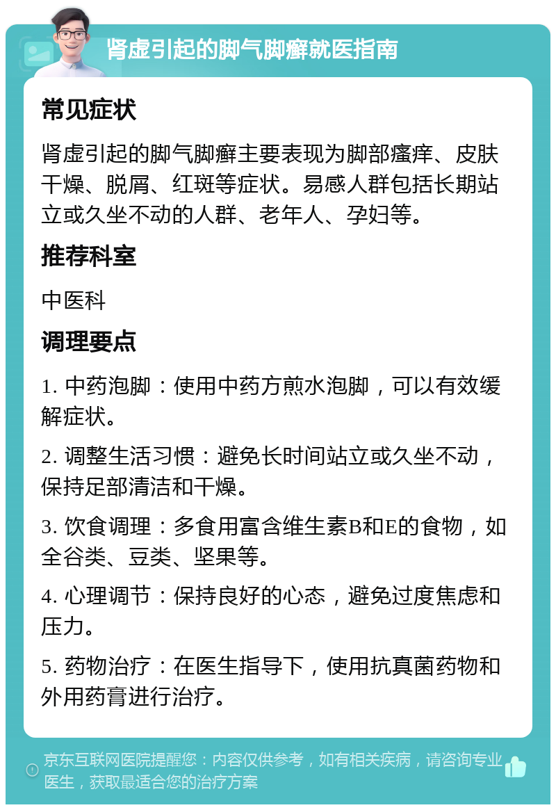 肾虚引起的脚气脚癣就医指南 常见症状 肾虚引起的脚气脚癣主要表现为脚部瘙痒、皮肤干燥、脱屑、红斑等症状。易感人群包括长期站立或久坐不动的人群、老年人、孕妇等。 推荐科室 中医科 调理要点 1. 中药泡脚：使用中药方煎水泡脚，可以有效缓解症状。 2. 调整生活习惯：避免长时间站立或久坐不动，保持足部清洁和干燥。 3. 饮食调理：多食用富含维生素B和E的食物，如全谷类、豆类、坚果等。 4. 心理调节：保持良好的心态，避免过度焦虑和压力。 5. 药物治疗：在医生指导下，使用抗真菌药物和外用药膏进行治疗。