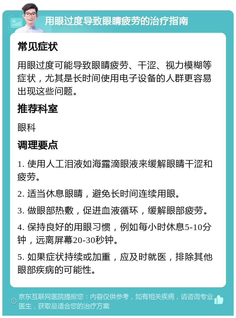 用眼过度导致眼睛疲劳的治疗指南 常见症状 用眼过度可能导致眼睛疲劳、干涩、视力模糊等症状，尤其是长时间使用电子设备的人群更容易出现这些问题。 推荐科室 眼科 调理要点 1. 使用人工泪液如海露滴眼液来缓解眼睛干涩和疲劳。 2. 适当休息眼睛，避免长时间连续用眼。 3. 做眼部热敷，促进血液循环，缓解眼部疲劳。 4. 保持良好的用眼习惯，例如每小时休息5-10分钟，远离屏幕20-30秒钟。 5. 如果症状持续或加重，应及时就医，排除其他眼部疾病的可能性。