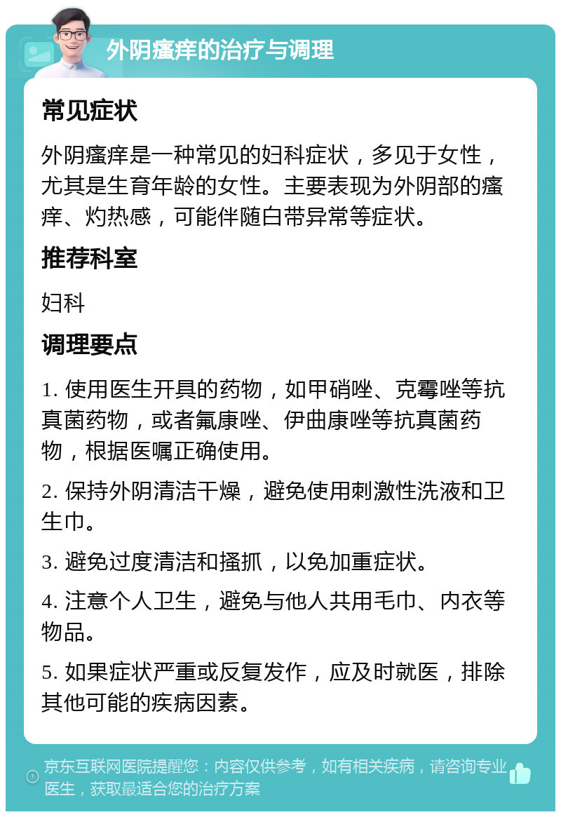 外阴瘙痒的治疗与调理 常见症状 外阴瘙痒是一种常见的妇科症状，多见于女性，尤其是生育年龄的女性。主要表现为外阴部的瘙痒、灼热感，可能伴随白带异常等症状。 推荐科室 妇科 调理要点 1. 使用医生开具的药物，如甲硝唑、克霉唑等抗真菌药物，或者氟康唑、伊曲康唑等抗真菌药物，根据医嘱正确使用。 2. 保持外阴清洁干燥，避免使用刺激性洗液和卫生巾。 3. 避免过度清洁和搔抓，以免加重症状。 4. 注意个人卫生，避免与他人共用毛巾、内衣等物品。 5. 如果症状严重或反复发作，应及时就医，排除其他可能的疾病因素。