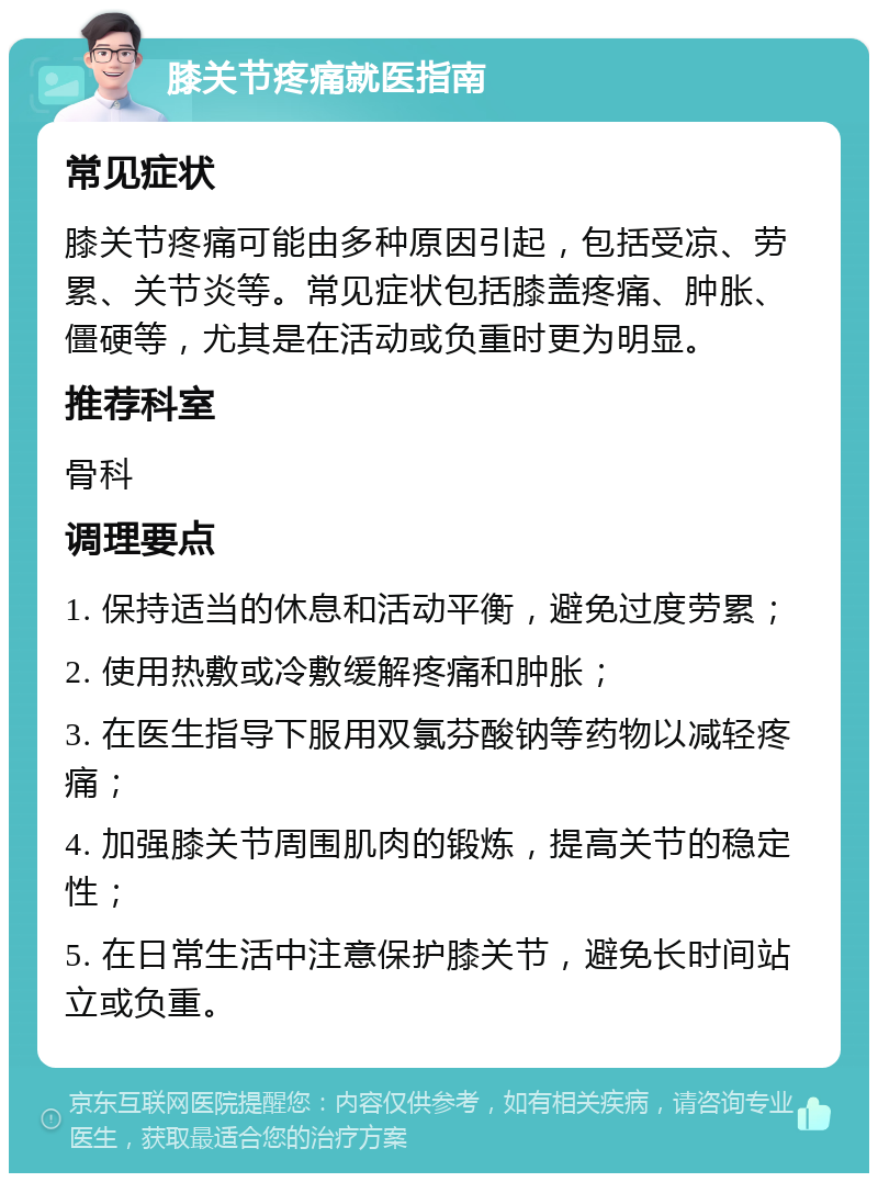 膝关节疼痛就医指南 常见症状 膝关节疼痛可能由多种原因引起，包括受凉、劳累、关节炎等。常见症状包括膝盖疼痛、肿胀、僵硬等，尤其是在活动或负重时更为明显。 推荐科室 骨科 调理要点 1. 保持适当的休息和活动平衡，避免过度劳累； 2. 使用热敷或冷敷缓解疼痛和肿胀； 3. 在医生指导下服用双氯芬酸钠等药物以减轻疼痛； 4. 加强膝关节周围肌肉的锻炼，提高关节的稳定性； 5. 在日常生活中注意保护膝关节，避免长时间站立或负重。