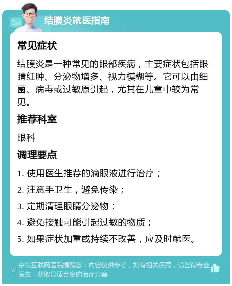 结膜炎就医指南 常见症状 结膜炎是一种常见的眼部疾病，主要症状包括眼睛红肿、分泌物增多、视力模糊等。它可以由细菌、病毒或过敏原引起，尤其在儿童中较为常见。 推荐科室 眼科 调理要点 1. 使用医生推荐的滴眼液进行治疗； 2. 注意手卫生，避免传染； 3. 定期清理眼睛分泌物； 4. 避免接触可能引起过敏的物质； 5. 如果症状加重或持续不改善，应及时就医。