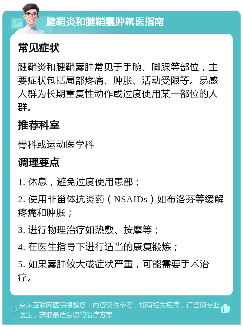 腱鞘炎和腱鞘囊肿就医指南 常见症状 腱鞘炎和腱鞘囊肿常见于手腕、脚踝等部位，主要症状包括局部疼痛、肿胀、活动受限等。易感人群为长期重复性动作或过度使用某一部位的人群。 推荐科室 骨科或运动医学科 调理要点 1. 休息，避免过度使用患部； 2. 使用非甾体抗炎药（NSAIDs）如布洛芬等缓解疼痛和肿胀； 3. 进行物理治疗如热敷、按摩等； 4. 在医生指导下进行适当的康复锻炼； 5. 如果囊肿较大或症状严重，可能需要手术治疗。