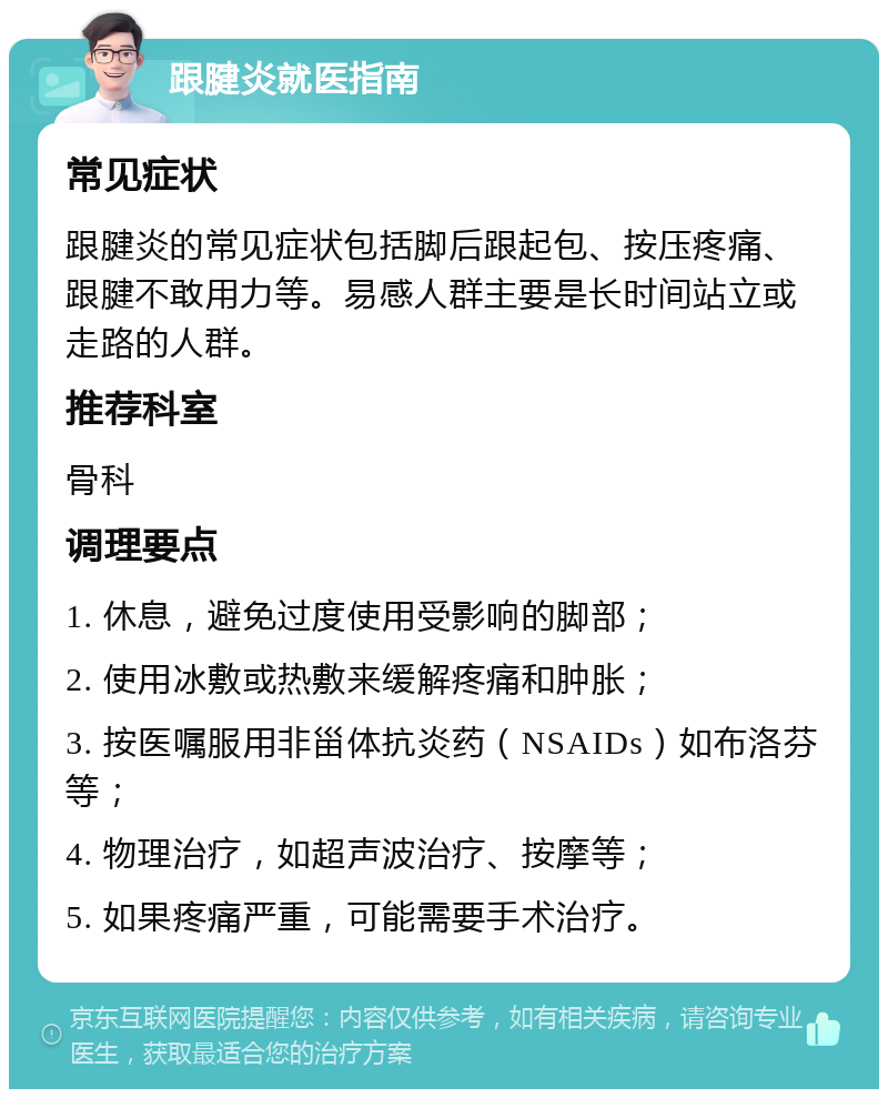 跟腱炎就医指南 常见症状 跟腱炎的常见症状包括脚后跟起包、按压疼痛、跟腱不敢用力等。易感人群主要是长时间站立或走路的人群。 推荐科室 骨科 调理要点 1. 休息，避免过度使用受影响的脚部； 2. 使用冰敷或热敷来缓解疼痛和肿胀； 3. 按医嘱服用非甾体抗炎药（NSAIDs）如布洛芬等； 4. 物理治疗，如超声波治疗、按摩等； 5. 如果疼痛严重，可能需要手术治疗。