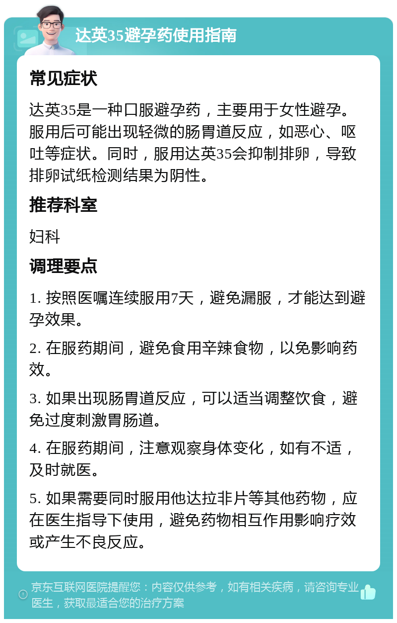 达英35避孕药使用指南 常见症状 达英35是一种口服避孕药，主要用于女性避孕。服用后可能出现轻微的肠胃道反应，如恶心、呕吐等症状。同时，服用达英35会抑制排卵，导致排卵试纸检测结果为阴性。 推荐科室 妇科 调理要点 1. 按照医嘱连续服用7天，避免漏服，才能达到避孕效果。 2. 在服药期间，避免食用辛辣食物，以免影响药效。 3. 如果出现肠胃道反应，可以适当调整饮食，避免过度刺激胃肠道。 4. 在服药期间，注意观察身体变化，如有不适，及时就医。 5. 如果需要同时服用他达拉非片等其他药物，应在医生指导下使用，避免药物相互作用影响疗效或产生不良反应。