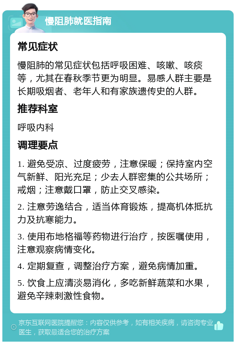 慢阻肺就医指南 常见症状 慢阻肺的常见症状包括呼吸困难、咳嗽、咳痰等，尤其在春秋季节更为明显。易感人群主要是长期吸烟者、老年人和有家族遗传史的人群。 推荐科室 呼吸内科 调理要点 1. 避免受凉、过度疲劳，注意保暖；保持室内空气新鲜、阳光充足；少去人群密集的公共场所；戒烟；注意戴口罩，防止交叉感染。 2. 注意劳逸结合，适当体育锻炼，提高机体抵抗力及抗寒能力。 3. 使用布地格福等药物进行治疗，按医嘱使用，注意观察病情变化。 4. 定期复查，调整治疗方案，避免病情加重。 5. 饮食上应清淡易消化，多吃新鲜蔬菜和水果，避免辛辣刺激性食物。