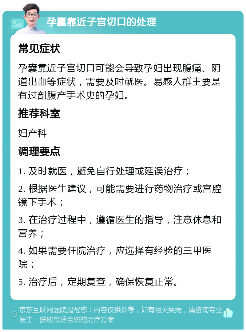 孕囊靠近子宫切口的处理 常见症状 孕囊靠近子宫切口可能会导致孕妇出现腹痛、阴道出血等症状，需要及时就医。易感人群主要是有过剖腹产手术史的孕妇。 推荐科室 妇产科 调理要点 1. 及时就医，避免自行处理或延误治疗； 2. 根据医生建议，可能需要进行药物治疗或宫腔镜下手术； 3. 在治疗过程中，遵循医生的指导，注意休息和营养； 4. 如果需要住院治疗，应选择有经验的三甲医院； 5. 治疗后，定期复查，确保恢复正常。