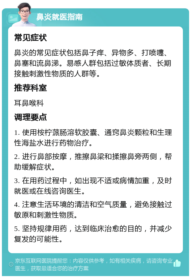 鼻炎就医指南 常见症状 鼻炎的常见症状包括鼻子痒、异物多、打喷嚏、鼻塞和流鼻涕。易感人群包括过敏体质者、长期接触刺激性物质的人群等。 推荐科室 耳鼻喉科 调理要点 1. 使用桉柠蒎肠溶软胶囊、通窍鼻炎颗粒和生理性海盐水进行药物治疗。 2. 进行鼻部按摩，推擦鼻梁和揉擦鼻旁两侧，帮助缓解症状。 3. 在用药过程中，如出现不适或病情加重，及时就医或在线咨询医生。 4. 注意生活环境的清洁和空气质量，避免接触过敏原和刺激性物质。 5. 坚持规律用药，达到临床治愈的目的，并减少复发的可能性。