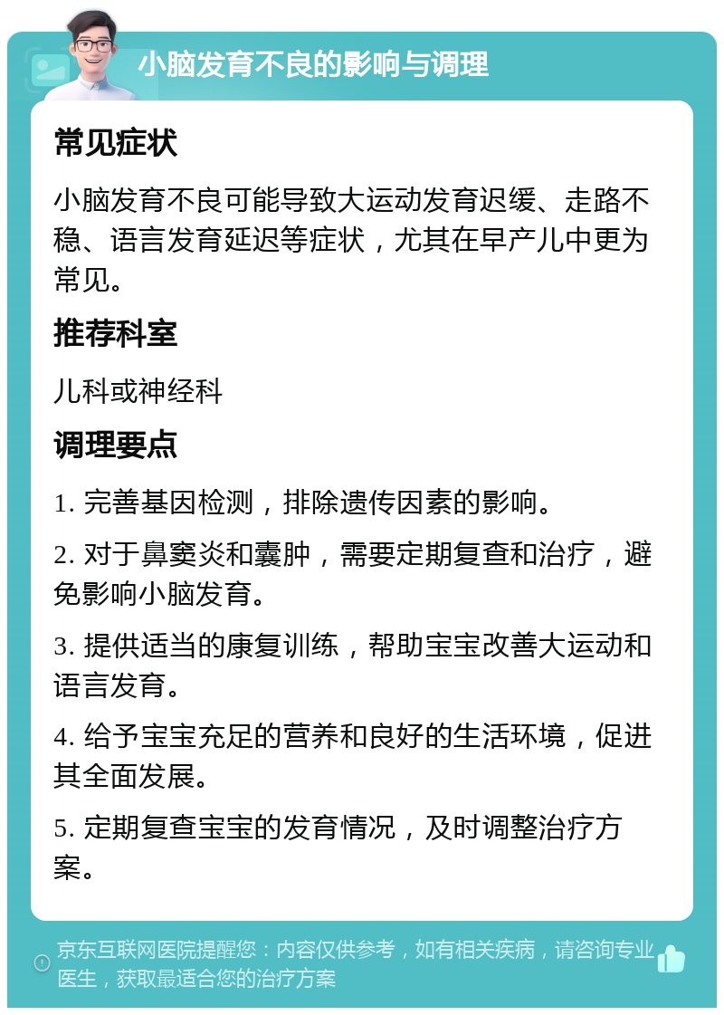 小脑发育不良的影响与调理 常见症状 小脑发育不良可能导致大运动发育迟缓、走路不稳、语言发育延迟等症状，尤其在早产儿中更为常见。 推荐科室 儿科或神经科 调理要点 1. 完善基因检测，排除遗传因素的影响。 2. 对于鼻窦炎和囊肿，需要定期复查和治疗，避免影响小脑发育。 3. 提供适当的康复训练，帮助宝宝改善大运动和语言发育。 4. 给予宝宝充足的营养和良好的生活环境，促进其全面发展。 5. 定期复查宝宝的发育情况，及时调整治疗方案。