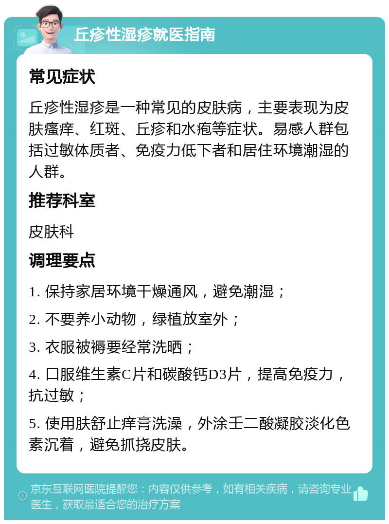 丘疹性湿疹就医指南 常见症状 丘疹性湿疹是一种常见的皮肤病，主要表现为皮肤瘙痒、红斑、丘疹和水疱等症状。易感人群包括过敏体质者、免疫力低下者和居住环境潮湿的人群。 推荐科室 皮肤科 调理要点 1. 保持家居环境干燥通风，避免潮湿； 2. 不要养小动物，绿植放室外； 3. 衣服被褥要经常洗晒； 4. 口服维生素C片和碳酸钙D3片，提高免疫力，抗过敏； 5. 使用肤舒止痒膏洗澡，外涂壬二酸凝胶淡化色素沉着，避免抓挠皮肤。