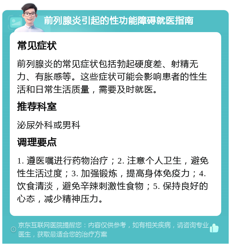 前列腺炎引起的性功能障碍就医指南 常见症状 前列腺炎的常见症状包括勃起硬度差、射精无力、有胀感等。这些症状可能会影响患者的性生活和日常生活质量，需要及时就医。 推荐科室 泌尿外科或男科 调理要点 1. 遵医嘱进行药物治疗；2. 注意个人卫生，避免性生活过度；3. 加强锻炼，提高身体免疫力；4. 饮食清淡，避免辛辣刺激性食物；5. 保持良好的心态，减少精神压力。