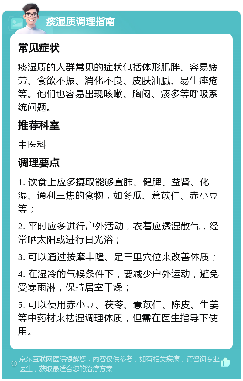 痰湿质调理指南 常见症状 痰湿质的人群常见的症状包括体形肥胖、容易疲劳、食欲不振、消化不良、皮肤油腻、易生痤疮等。他们也容易出现咳嗽、胸闷、痰多等呼吸系统问题。 推荐科室 中医科 调理要点 1. 饮食上应多摄取能够宣肺、健脾、益肾、化湿、通利三焦的食物，如冬瓜、薏苡仁、赤小豆等； 2. 平时应多进行户外活动，衣着应透湿散气，经常晒太阳或进行日光浴； 3. 可以通过按摩丰隆、足三里穴位来改善体质； 4. 在湿冷的气候条件下，要减少户外运动，避免受寒雨淋，保持居室干燥； 5. 可以使用赤小豆、茯苓、薏苡仁、陈皮、生姜等中药材来祛湿调理体质，但需在医生指导下使用。