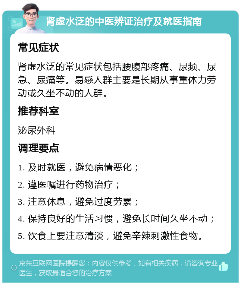 肾虚水泛的中医辨证治疗及就医指南 常见症状 肾虚水泛的常见症状包括腰腹部疼痛、尿频、尿急、尿痛等。易感人群主要是长期从事重体力劳动或久坐不动的人群。 推荐科室 泌尿外科 调理要点 1. 及时就医，避免病情恶化； 2. 遵医嘱进行药物治疗； 3. 注意休息，避免过度劳累； 4. 保持良好的生活习惯，避免长时间久坐不动； 5. 饮食上要注意清淡，避免辛辣刺激性食物。