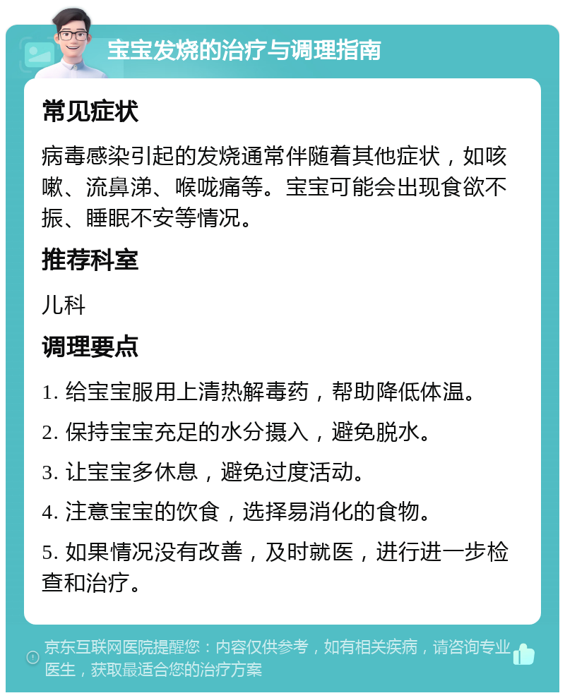 宝宝发烧的治疗与调理指南 常见症状 病毒感染引起的发烧通常伴随着其他症状，如咳嗽、流鼻涕、喉咙痛等。宝宝可能会出现食欲不振、睡眠不安等情况。 推荐科室 儿科 调理要点 1. 给宝宝服用上清热解毒药，帮助降低体温。 2. 保持宝宝充足的水分摄入，避免脱水。 3. 让宝宝多休息，避免过度活动。 4. 注意宝宝的饮食，选择易消化的食物。 5. 如果情况没有改善，及时就医，进行进一步检查和治疗。