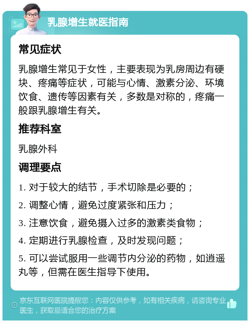 乳腺增生就医指南 常见症状 乳腺增生常见于女性，主要表现为乳房周边有硬块、疼痛等症状，可能与心情、激素分泌、环境饮食、遗传等因素有关，多数是对称的，疼痛一般跟乳腺增生有关。 推荐科室 乳腺外科 调理要点 1. 对于较大的结节，手术切除是必要的； 2. 调整心情，避免过度紧张和压力； 3. 注意饮食，避免摄入过多的激素类食物； 4. 定期进行乳腺检查，及时发现问题； 5. 可以尝试服用一些调节内分泌的药物，如逍遥丸等，但需在医生指导下使用。