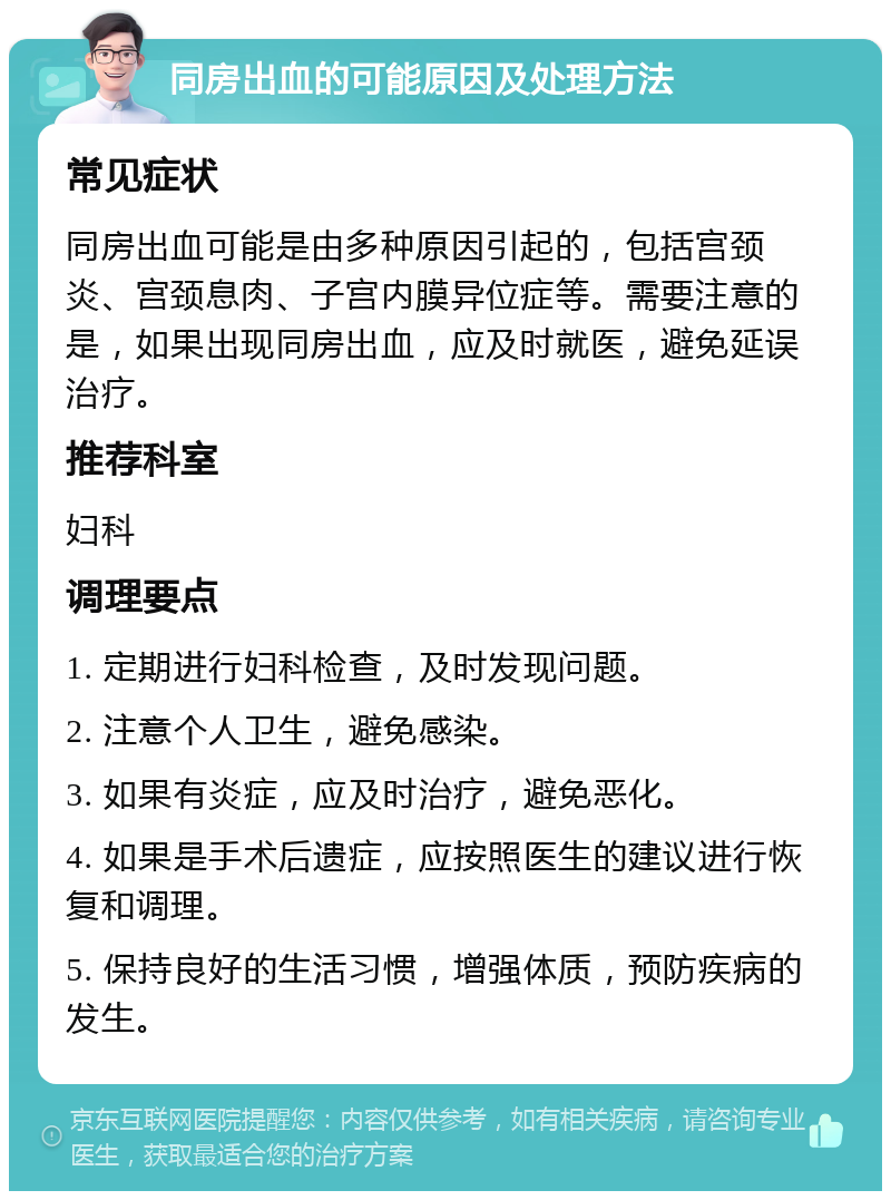 同房出血的可能原因及处理方法 常见症状 同房出血可能是由多种原因引起的，包括宫颈炎、宫颈息肉、子宫内膜异位症等。需要注意的是，如果出现同房出血，应及时就医，避免延误治疗。 推荐科室 妇科 调理要点 1. 定期进行妇科检查，及时发现问题。 2. 注意个人卫生，避免感染。 3. 如果有炎症，应及时治疗，避免恶化。 4. 如果是手术后遗症，应按照医生的建议进行恢复和调理。 5. 保持良好的生活习惯，增强体质，预防疾病的发生。