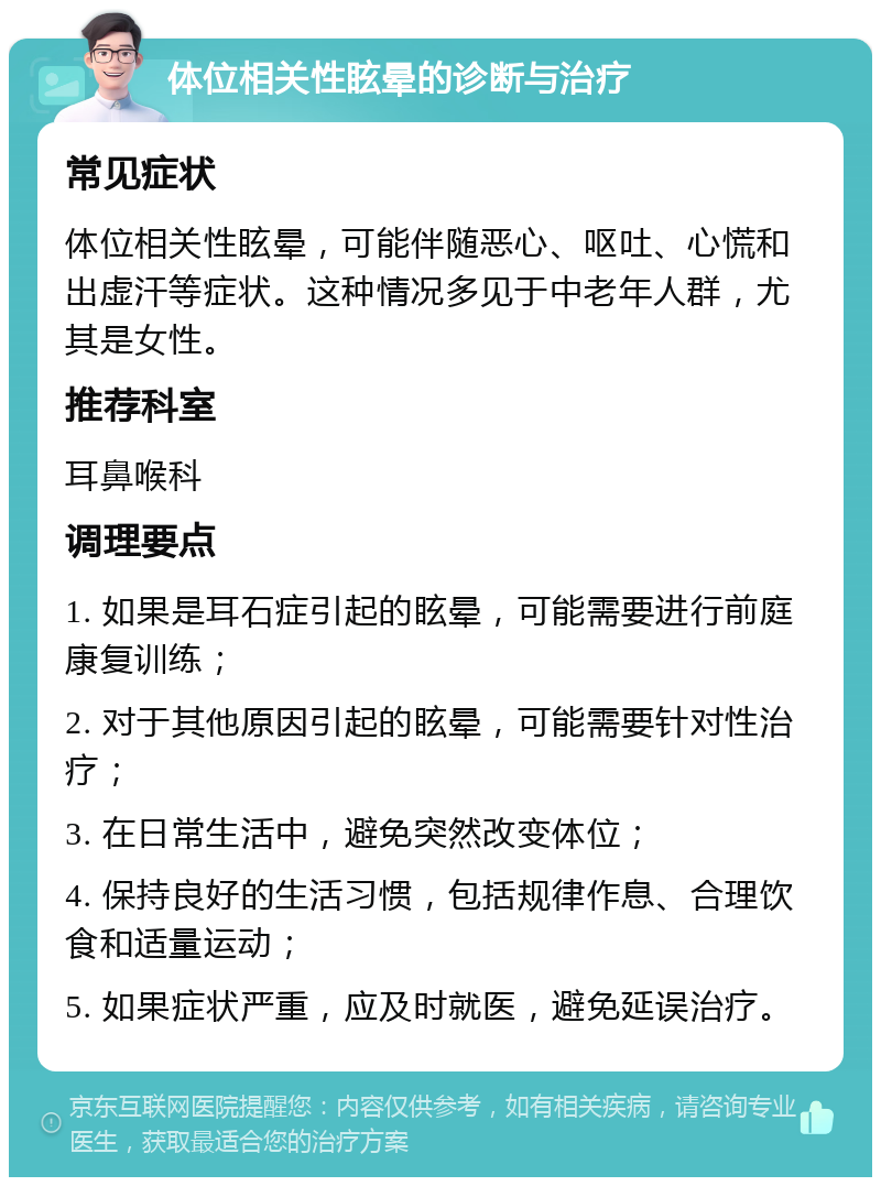 体位相关性眩晕的诊断与治疗 常见症状 体位相关性眩晕，可能伴随恶心、呕吐、心慌和出虚汗等症状。这种情况多见于中老年人群，尤其是女性。 推荐科室 耳鼻喉科 调理要点 1. 如果是耳石症引起的眩晕，可能需要进行前庭康复训练； 2. 对于其他原因引起的眩晕，可能需要针对性治疗； 3. 在日常生活中，避免突然改变体位； 4. 保持良好的生活习惯，包括规律作息、合理饮食和适量运动； 5. 如果症状严重，应及时就医，避免延误治疗。