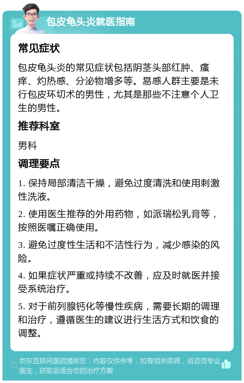 包皮龟头炎就医指南 常见症状 包皮龟头炎的常见症状包括阴茎头部红肿、瘙痒、灼热感、分泌物增多等。易感人群主要是未行包皮环切术的男性，尤其是那些不注意个人卫生的男性。 推荐科室 男科 调理要点 1. 保持局部清洁干燥，避免过度清洗和使用刺激性洗液。 2. 使用医生推荐的外用药物，如派瑞松乳膏等，按照医嘱正确使用。 3. 避免过度性生活和不洁性行为，减少感染的风险。 4. 如果症状严重或持续不改善，应及时就医并接受系统治疗。 5. 对于前列腺钙化等慢性疾病，需要长期的调理和治疗，遵循医生的建议进行生活方式和饮食的调整。